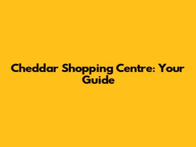 Cheddar Shopping Centre: Your Guide