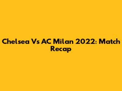 Chelsea Vs AC Milan 2022: Match Recap