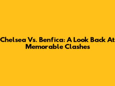 Chelsea Vs. Benfica: A Look Back At Memorable Clashes
