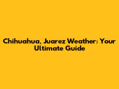 Chihuahua, Juarez Weather: Your Ultimate Guide
