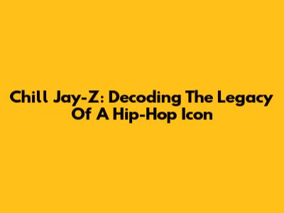 Chill Jay-Z: Decoding The Legacy Of A Hip-Hop Icon