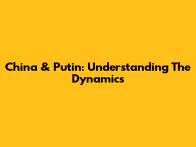 China & Putin: Understanding The Dynamics