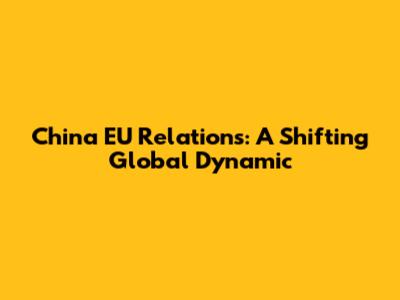 China EU Relations: A Shifting Global Dynamic