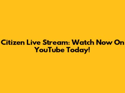 Citizen Live Stream: Watch Now On YouTube Today!