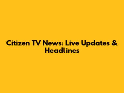 Citizen TV News: Live Updates & Headlines