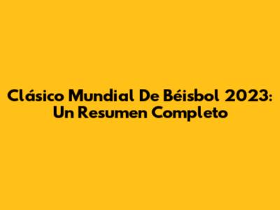 Clásico Mundial De Béisbol 2023: Un Resumen Completo