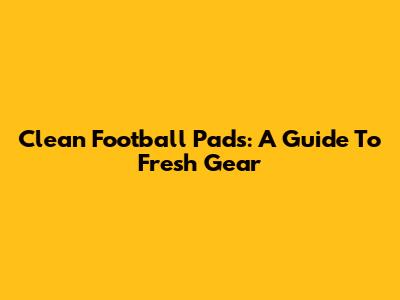 Clean Football Pads: A Guide To Fresh Gear