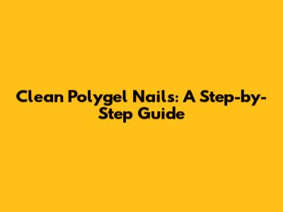 Clean Polygel Nails: A Step-by-Step Guide