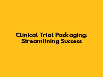 Clinical Trial Packaging: Streamlining Success