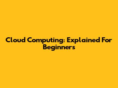 Cloud Computing: Explained For Beginners
