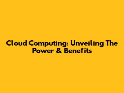 Cloud Computing: Unveiling The Power & Benefits