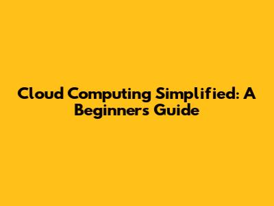 Cloud Computing Simplified: A Beginner's Guide