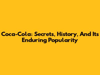 Coca-Cola: Secrets, History, And Its Enduring Popularity