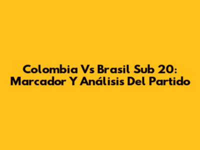 Colombia Vs Brasil Sub 20: Marcador Y Análisis Del Partido