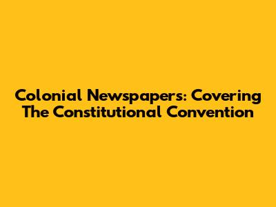 Colonial Newspapers: Covering The Constitutional Convention