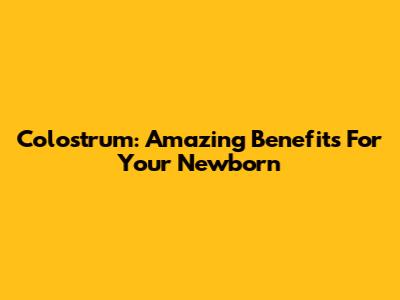 Colostrum: Amazing Benefits For Your Newborn