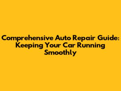 Comprehensive Auto Repair Guide: Keeping Your Car Running Smoothly