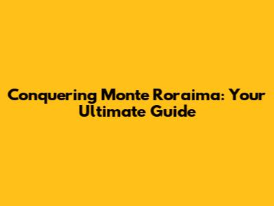 Conquering Monte Roraima: Your Ultimate Guide