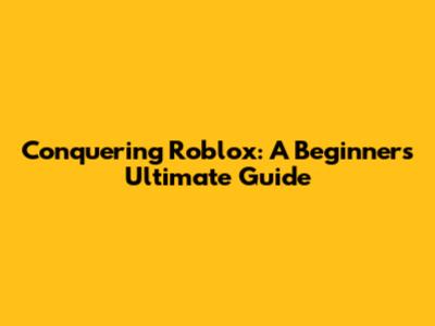 Conquering Roblox: A Beginner's Ultimate Guide