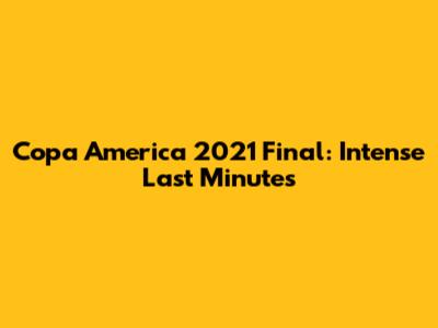 Copa America 2021 Final: Intense Last Minutes