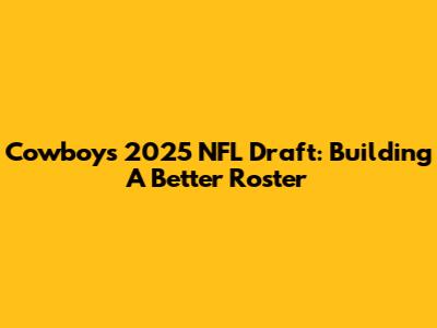 Cowboys' 2025 NFL Draft: Building A Better Roster