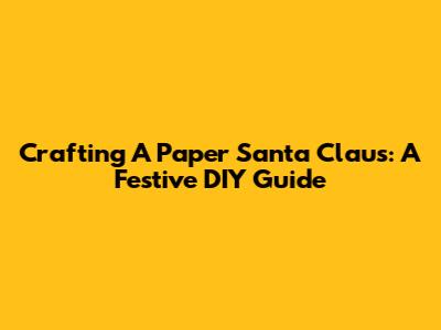 Crafting A Paper Santa Claus: A Festive DIY Guide