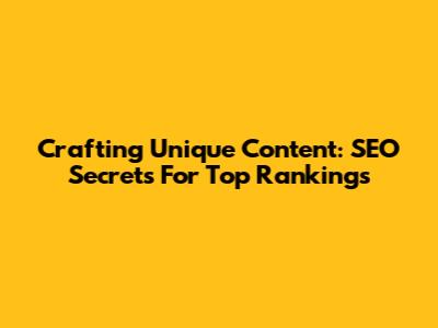 Crafting Unique Content: SEO Secrets For Top Rankings