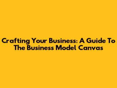 Crafting Your Business: A Guide To The Business Model Canvas