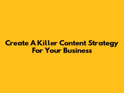 Create A Killer Content Strategy For Your Business