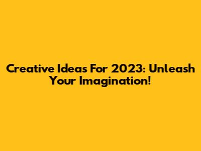 Creative Ideas For 2023: Unleash Your Imagination!