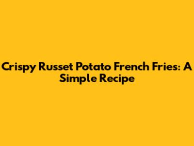 Crispy Russet Potato French Fries: A Simple Recipe