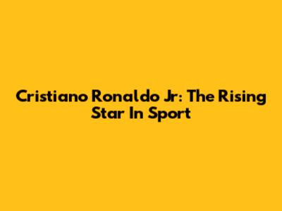 Cristiano Ronaldo Jr: The Rising Star In Sport
