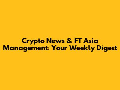 Crypto News & FT Asia Management: Your Weekly Digest