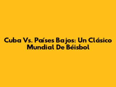 Cuba Vs. Países Bajos: Un Clásico Mundial De Béisbol