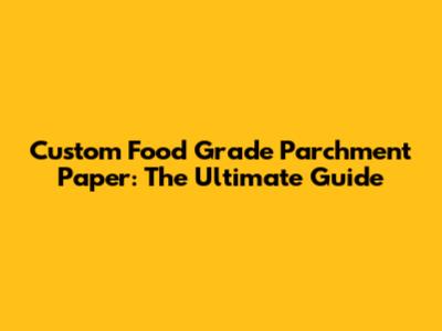 Custom Food Grade Parchment Paper: The Ultimate Guide