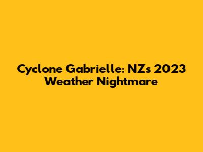 Cyclone Gabrielle: NZ's 2023 Weather Nightmare