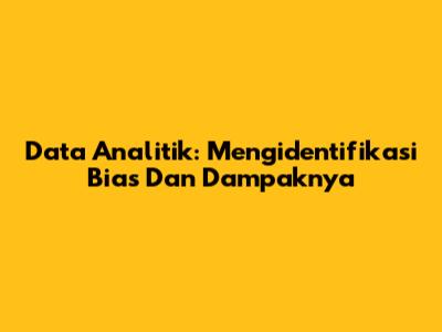 Data Analitik: Mengidentifikasi Bias Dan Dampaknya