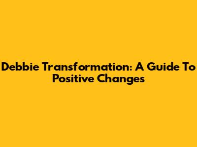 Debbie Transformation: A Guide To Positive Changes