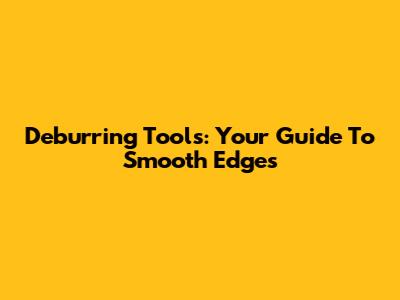 Deburring Tools: Your Guide To Smooth Edges