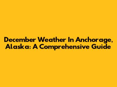 December Weather In Anchorage, Alaska: A Comprehensive Guide