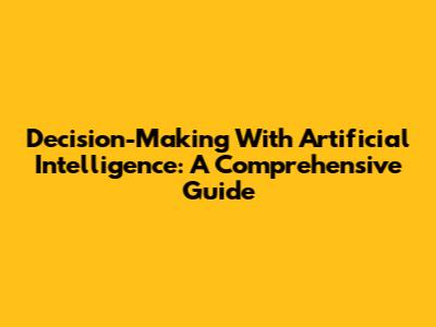 Decision-Making With Artificial Intelligence: A Comprehensive Guide