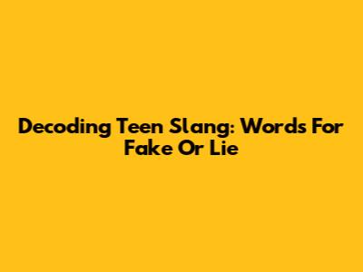 Decoding Teen Slang: Words For 'Fake' Or 'Lie'