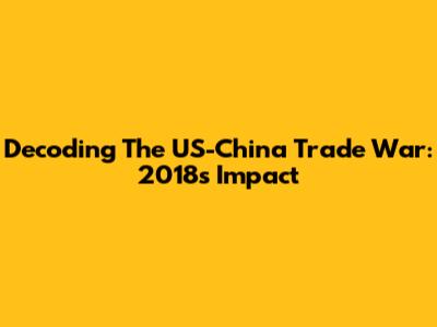 Decoding The US-China Trade War: 2018's Impact