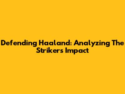 Defending Haaland: Analyzing The Striker's Impact