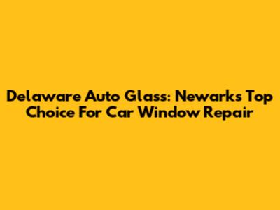 Delaware Auto Glass: Newark's Top Choice For Car Window Repair