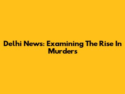 Delhi News: Examining The Rise In Murders