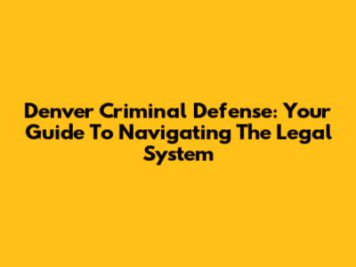 Denver Criminal Defense: Your Guide To Navigating The Legal System