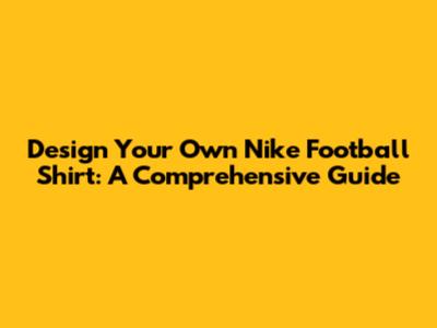 Design Your Own Nike Football Shirt: A Comprehensive Guide