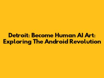 Detroit: Become Human AI Art: Exploring The Android Revolution