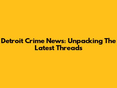 Detroit Crime News: Unpacking The Latest Threads